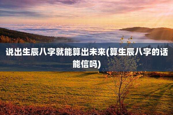 说出生辰八字就能算出未来(算生辰八字的话能信吗)