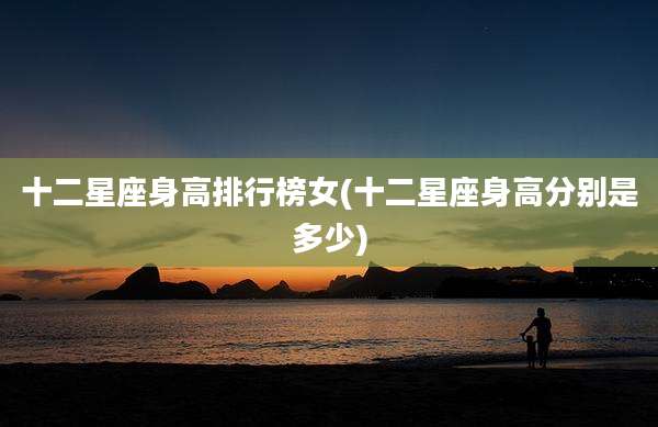 十二星座身高排行榜女(十二星座身高分别是多少)