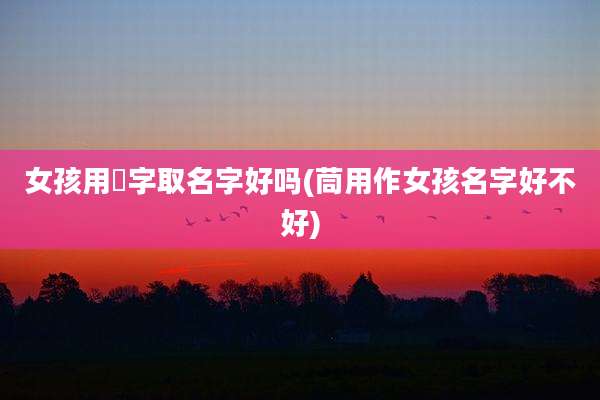 女孩用嫄字取名字好吗(茼用作女孩名字好不好)