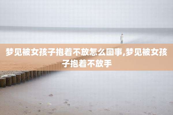 梦见被女孩子抱着不放怎么回事,梦见被女孩子抱着不放手