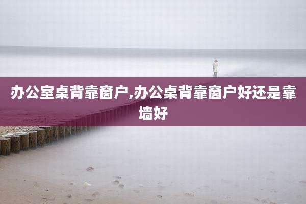 办公室桌背靠窗户,办公桌背靠窗户好还是靠墙好