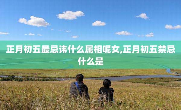 正月初五最忌讳什么属相呢女,正月初五禁忌什么是