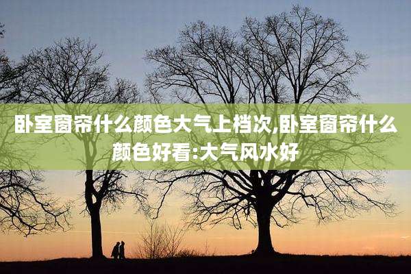 卧室窗帘什么颜色大气上档次,卧室窗帘什么颜色好看:大气风水好