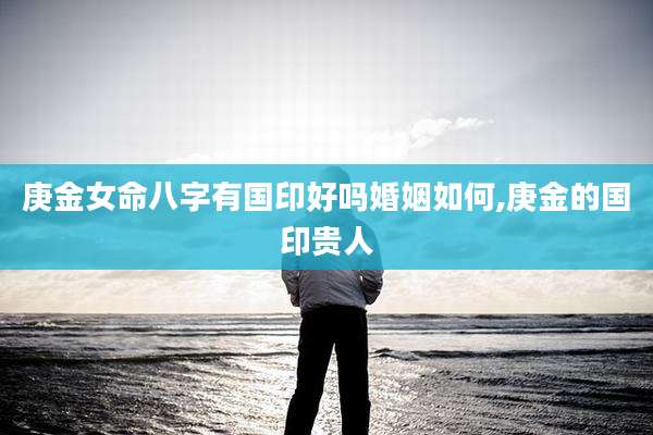 庚金女命八字有国印好吗婚姻如何,庚金的国印贵人