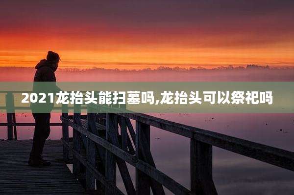 2021龙抬头能扫墓吗,龙抬头可以祭祀吗