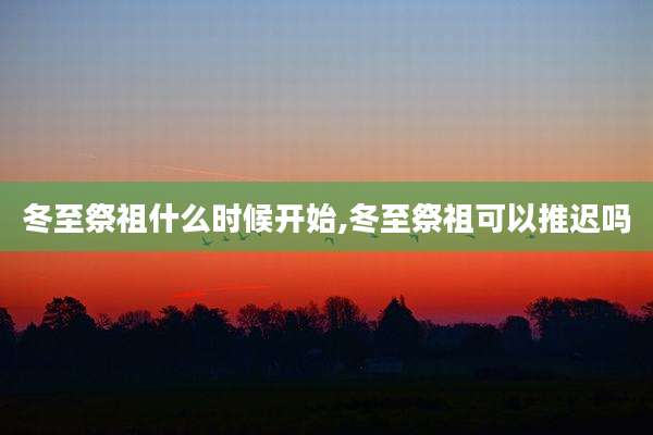 冬至祭祖什么时候开始,冬至祭祖可以推迟吗