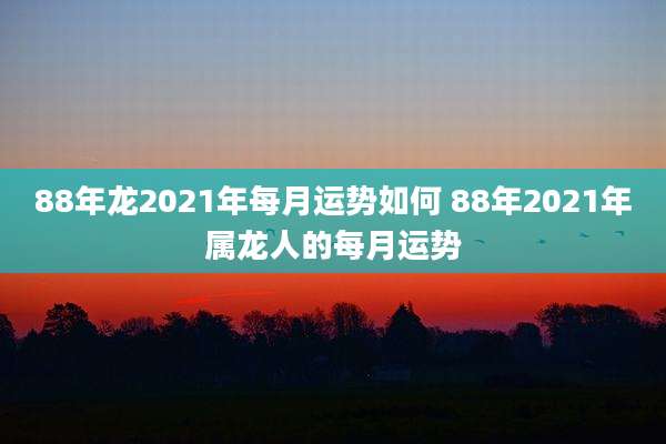 88年龙2021年每月运势如何 88年2021年属龙人的每月运势