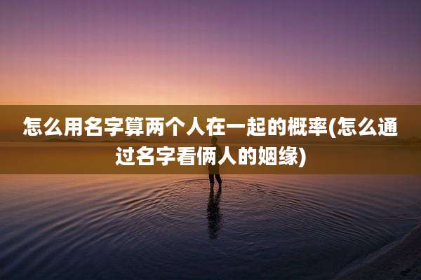 怎么用名字算两个人在一起的概率(怎么通过名字看俩人的姻缘)
