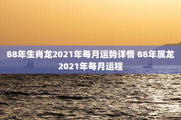 88年生肖龙2021年每月运势详情 88年属龙2021年每月运程