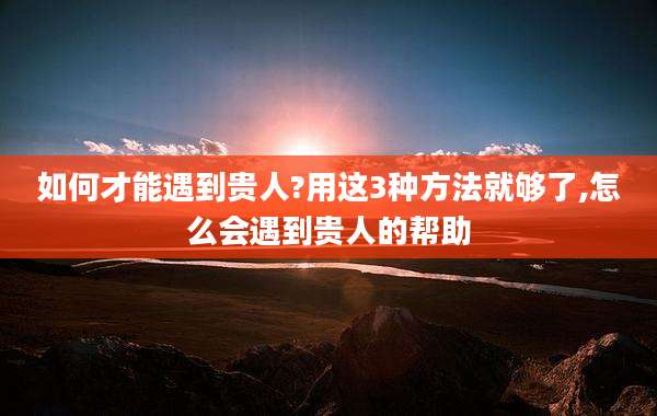 如何才能遇到贵人?用这3种方法就够了,怎么会遇到贵人的帮助