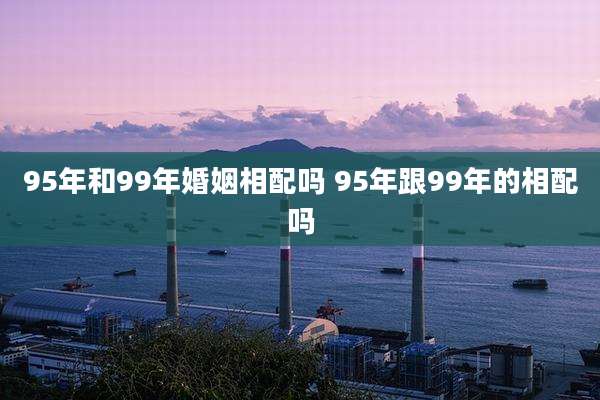 95年和99年婚姻相配吗 95年跟99年的相配吗