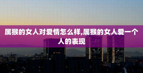 属猴的女人对爱情怎么样,属猴的女人爱一个人的表现