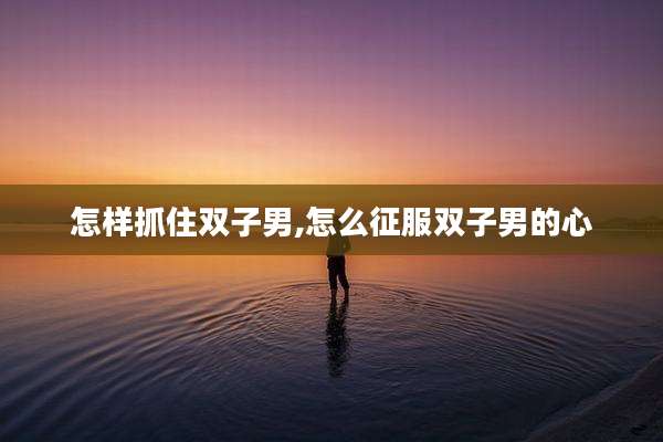 怎样抓住双子男,怎么征服双子男的心