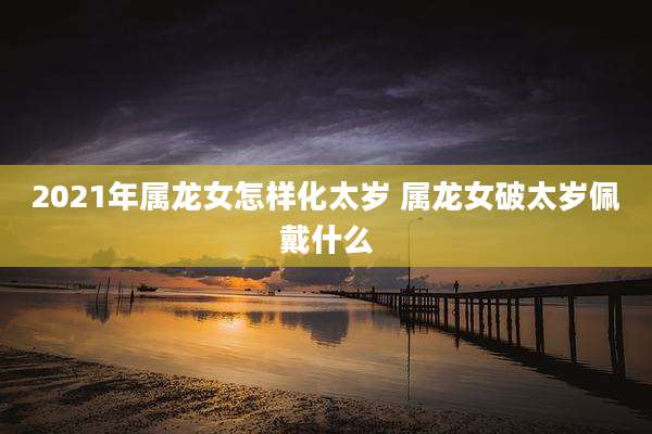 2021年属龙女怎样化太岁 属龙女破太岁佩戴什么