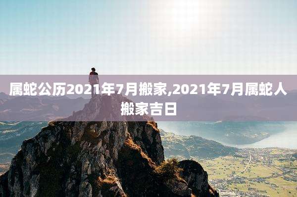属蛇公历2021年7月搬家,2021年7月属蛇人搬家吉日