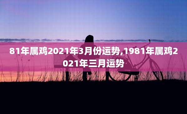 81年属鸡2021年3月份运势,1981年属鸡2021年三月运势