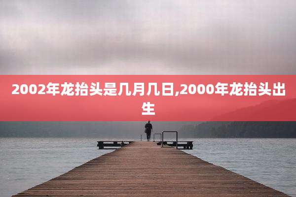 2002年龙抬头是几月几日,2000年龙抬头出生