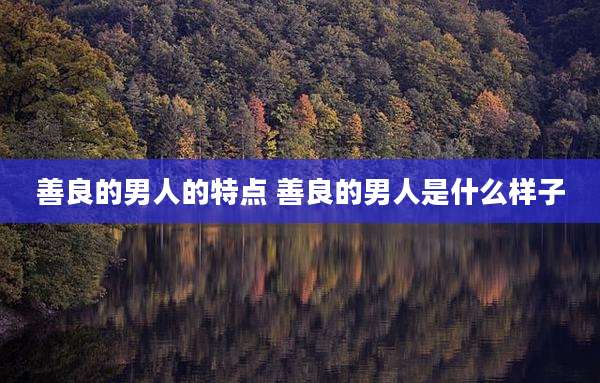 善良的男人的特点 善良的男人是什么样子