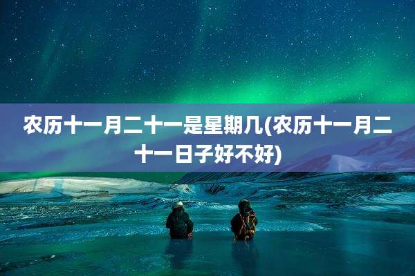 农历十一月二十一是星期几(农历十一月二十一日子好不好)