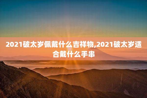 2021破太岁佩戴什么吉祥物,2021破太岁适合戴什么手串