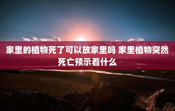 家里的植物死了可以放家里吗 家里植物突然死亡预示着什么