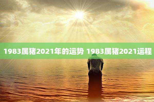 1983属猪2021年的运势 1983属猪2021运程