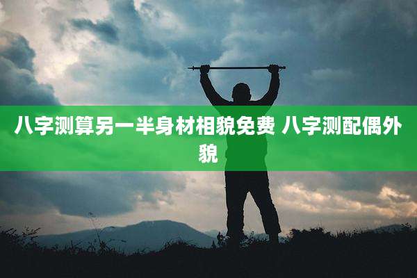 八字测算另一半身材相貌免费 八字测配偶外貌