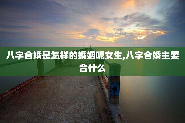 八字合婚是怎样的婚姻呢女生,八字合婚主要合什么