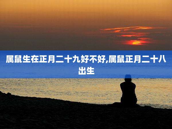 属鼠生在正月二十九好不好,属鼠正月二十八出生
