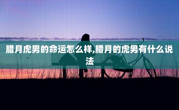 腊月虎男的命运怎么样,腊月的虎男有什么说法