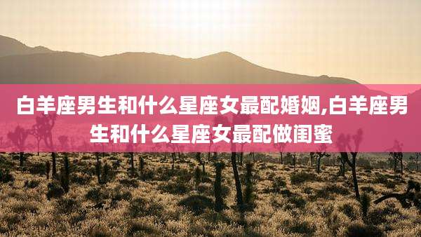 白羊座男生和什么星座女最配婚姻,白羊座男生和什么星座女最配做闺蜜