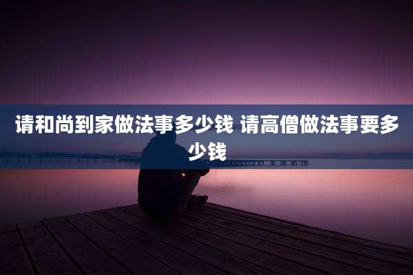 请和尚到家做法事多少钱 请高僧做法事要多少钱