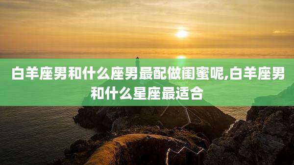 白羊座男和什么座男最配做闺蜜呢,白羊座男和什么星座最适合