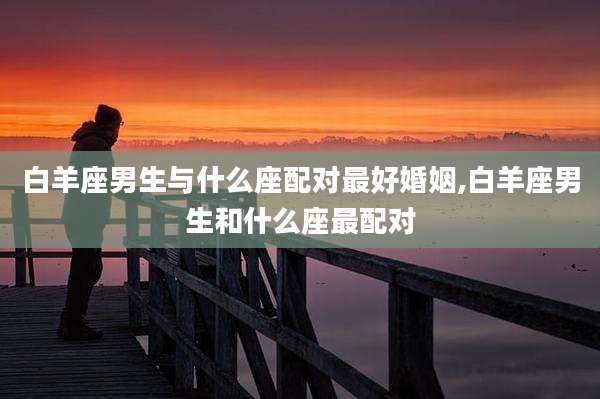 白羊座男生与什么座配对最好婚姻,白羊座男生和什么座最配对
