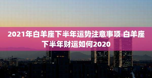 2021年白羊座下半年运势注意事项 白羊座下半年财运如何2020