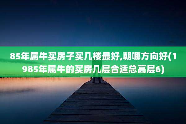 85年属牛买房子买几楼最好,朝哪方向好(1985年属牛的买房几层合适总高层6)
