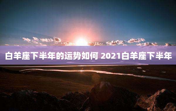 白羊座下半年的运势如何 2021白羊座下半年