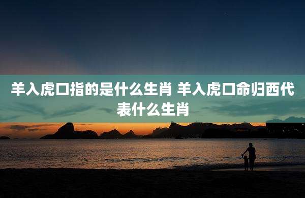 羊入虎口指的是什么生肖 羊入虎口命归西代表什么生肖