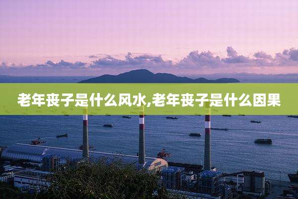 老年丧子是什么风水,老年丧子是什么因果