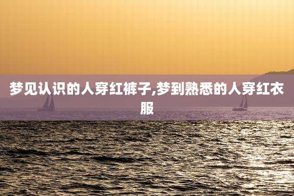 梦见认识的人穿红裤子,梦到熟悉的人穿红衣服