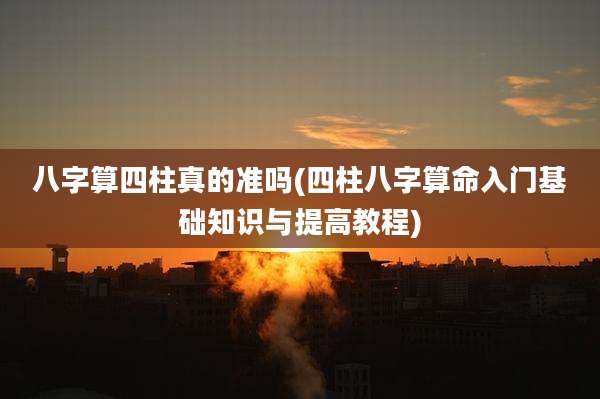 八字算四柱真的准吗(四柱八字算命入门基础知识与提高教程)