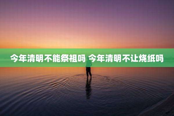 今年清明不能祭祖吗 今年清明不让烧纸吗