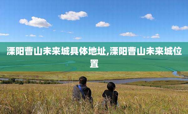 溧阳曹山未来城具体地址,溧阳曹山未来城位置
