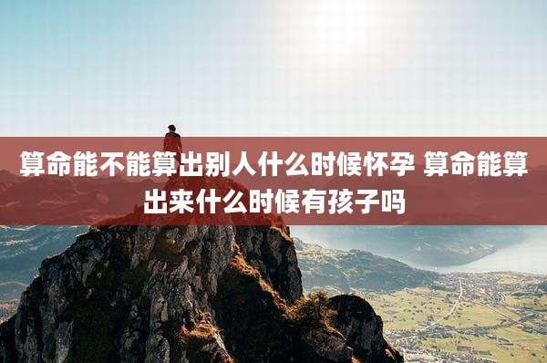 算命能不能算出别人什么时候怀孕 算命能算出来什么时候有孩子吗