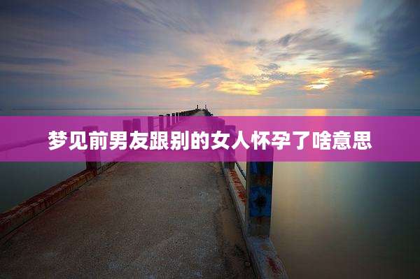 梦见前男友跟别的女人怀孕了啥意思