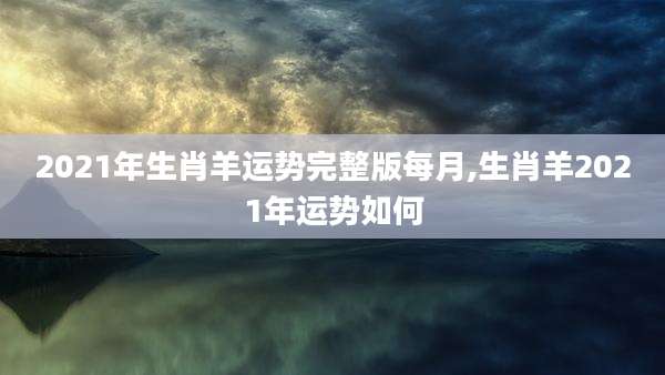 2021年生肖羊运势完整版每月,生肖羊2021年运势如何
