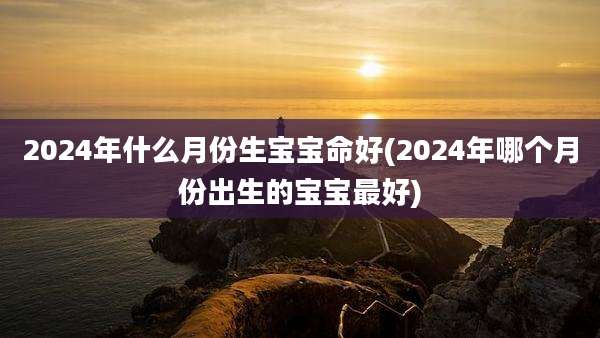 2024年什么月份生宝宝命好(2024年哪个月份出生的宝宝最好)