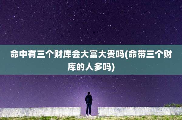命中有三个财库会大富大贵吗(命带三个财库的人多吗)