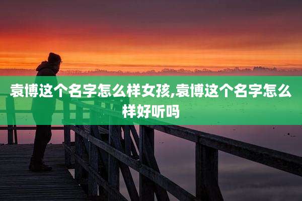 袁博这个名字怎么样女孩,袁博这个名字怎么样好听吗