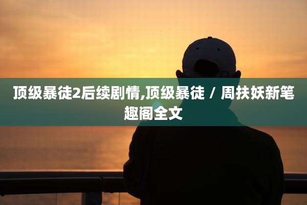 顶级暴徒2后续剧情,顶级暴徒 / 周扶妖新笔趣阁全文